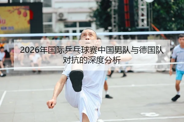 2026年国际乒乓球赛中国男队与德国队对抗的深度分析