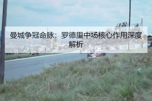 曼城争冠命脉：罗德里中场核心作用深度解析